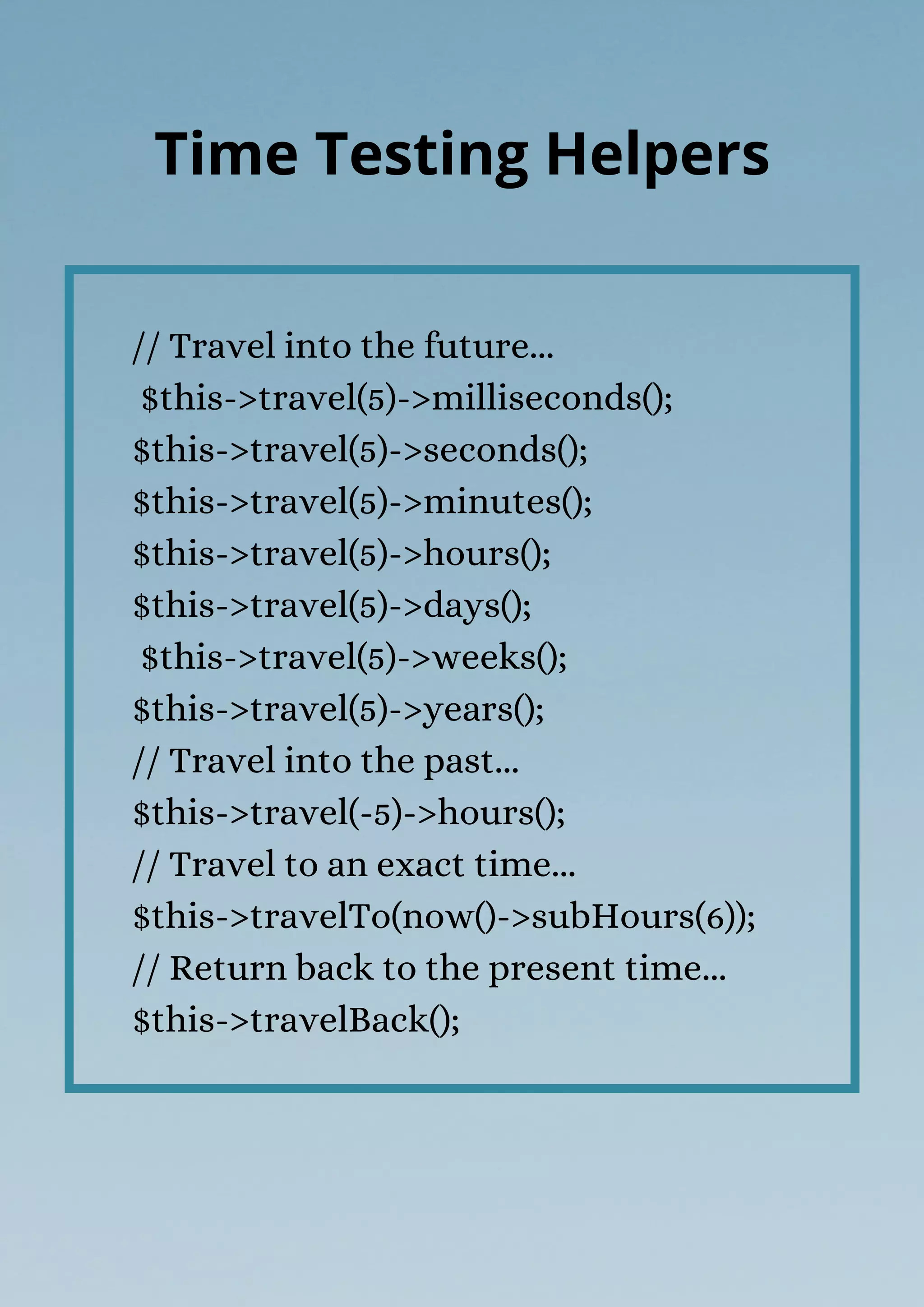 // Travel into the future...
$this->travel(5)->milliseconds();
$this->travel(5)->seconds();
$this->travel(5)->minutes();
$this->travel(5)->hours();
$this->travel(5)->days();
$this->travel(5)->weeks();
$this->travel(5)->years();
// Travel into the past...
$this->travel(-5)->hours();
// Travel to an exact time...
$this->travelTo(now()->subHours(6));
// Return back to the present time...
$this->travelBack();
Time Testing Helpers
 