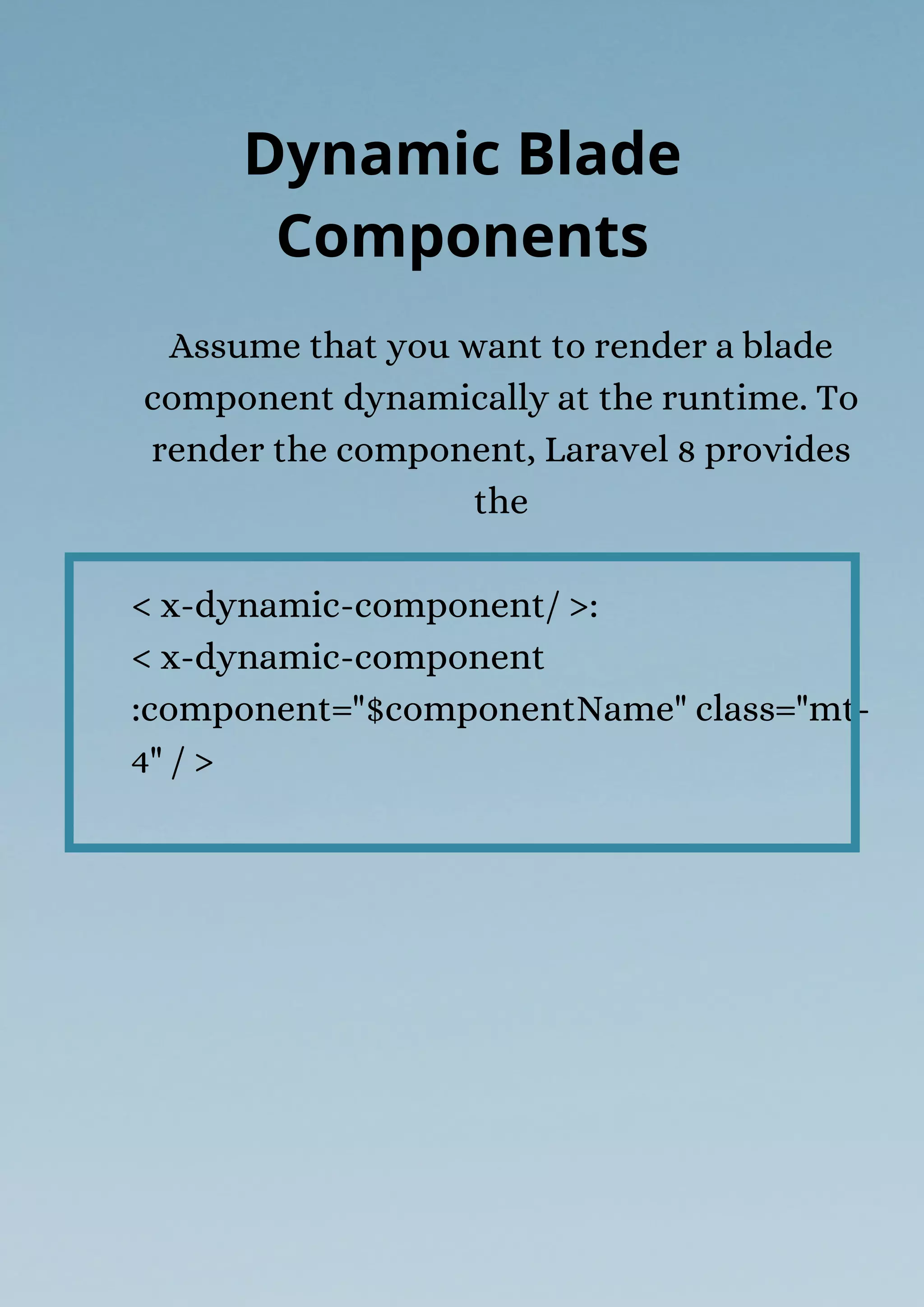 Assume that you want to render a blade
component dynamically at the runtime. To
render the component, Laravel 8 provides
the
< x-dynamic-component/ >:
< x-dynamic-component
:component="$componentName" class="mt-
4" / >
Dynamic Blade
Components
 