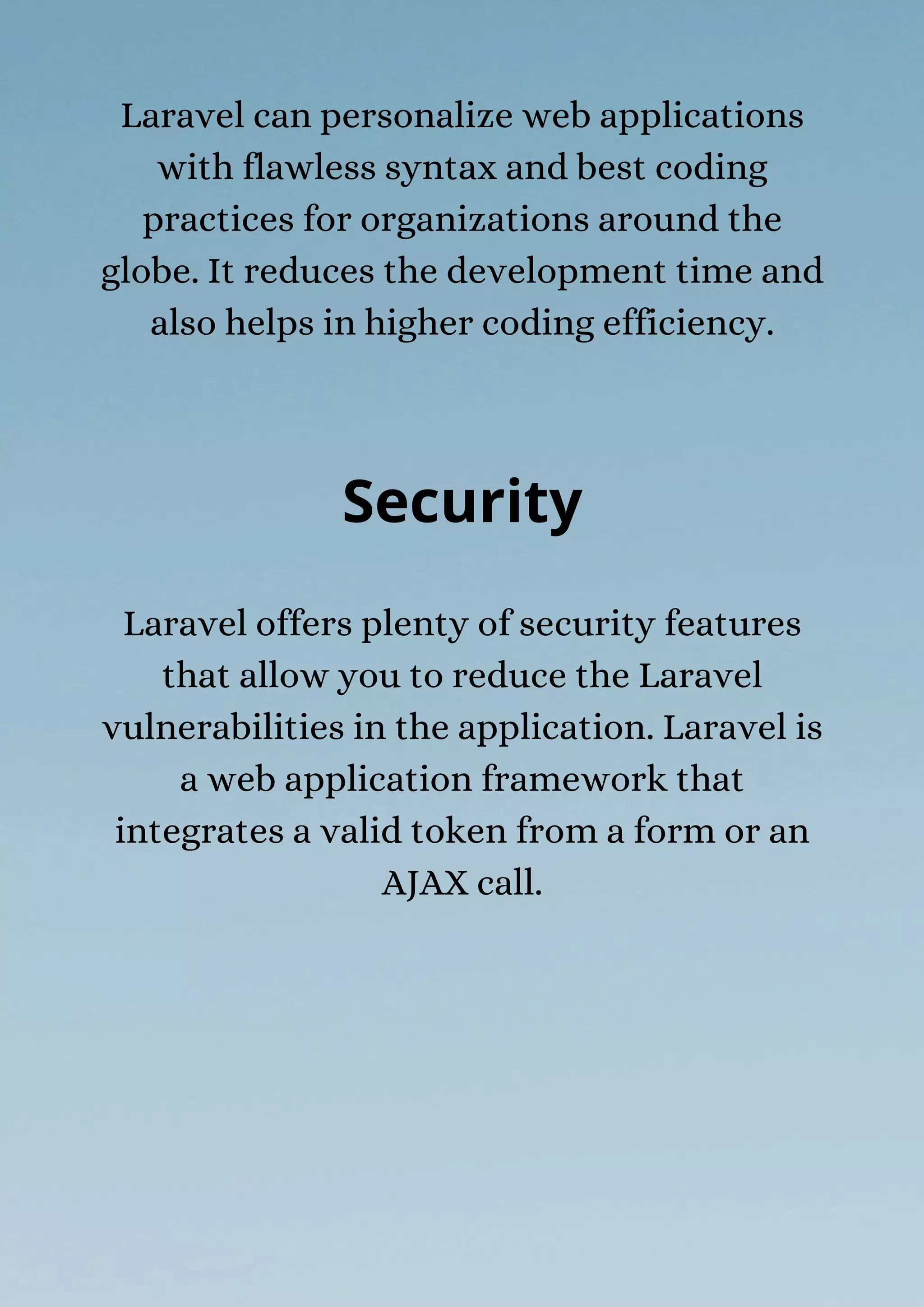 Laravel can personalize web applications
with flawless syntax and best coding
practices for organizations around the
globe. It reduces the development time and
also helps in higher coding efficiency.
Security
Laravel offers plenty of security features
that allow you to reduce the Laravel
vulnerabilities in the application. Laravel is
a web application framework that
integrates a valid token from a form or an
AJAX call.
 