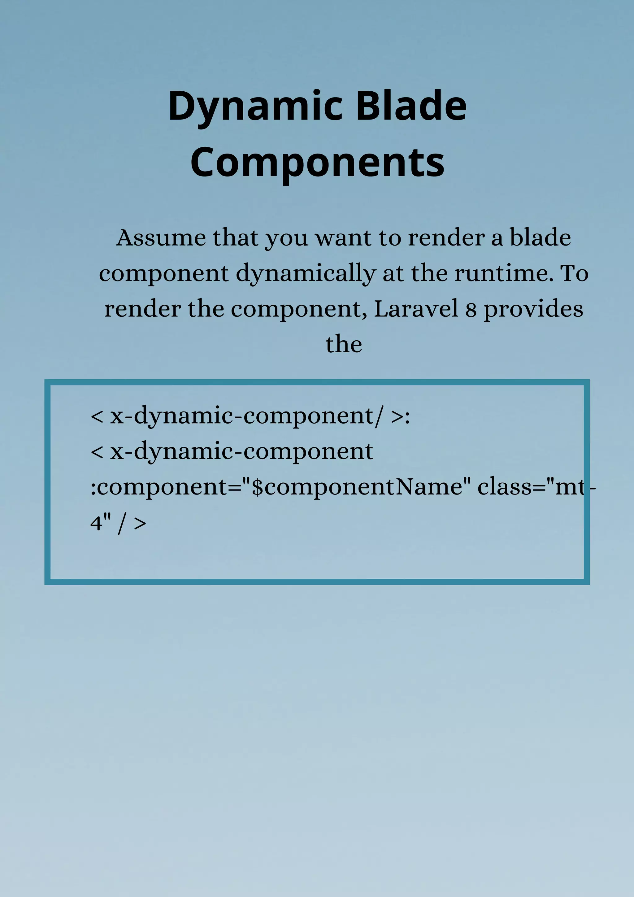 Assume that you want to render a blade
component dynamically at the runtime. To
render the component, Laravel 8 provides
the
< x-dynamic-component/ >:
< x-dynamic-component
:component="$componentName" class="mt-
4" / >
Dynamic Blade
Components
 