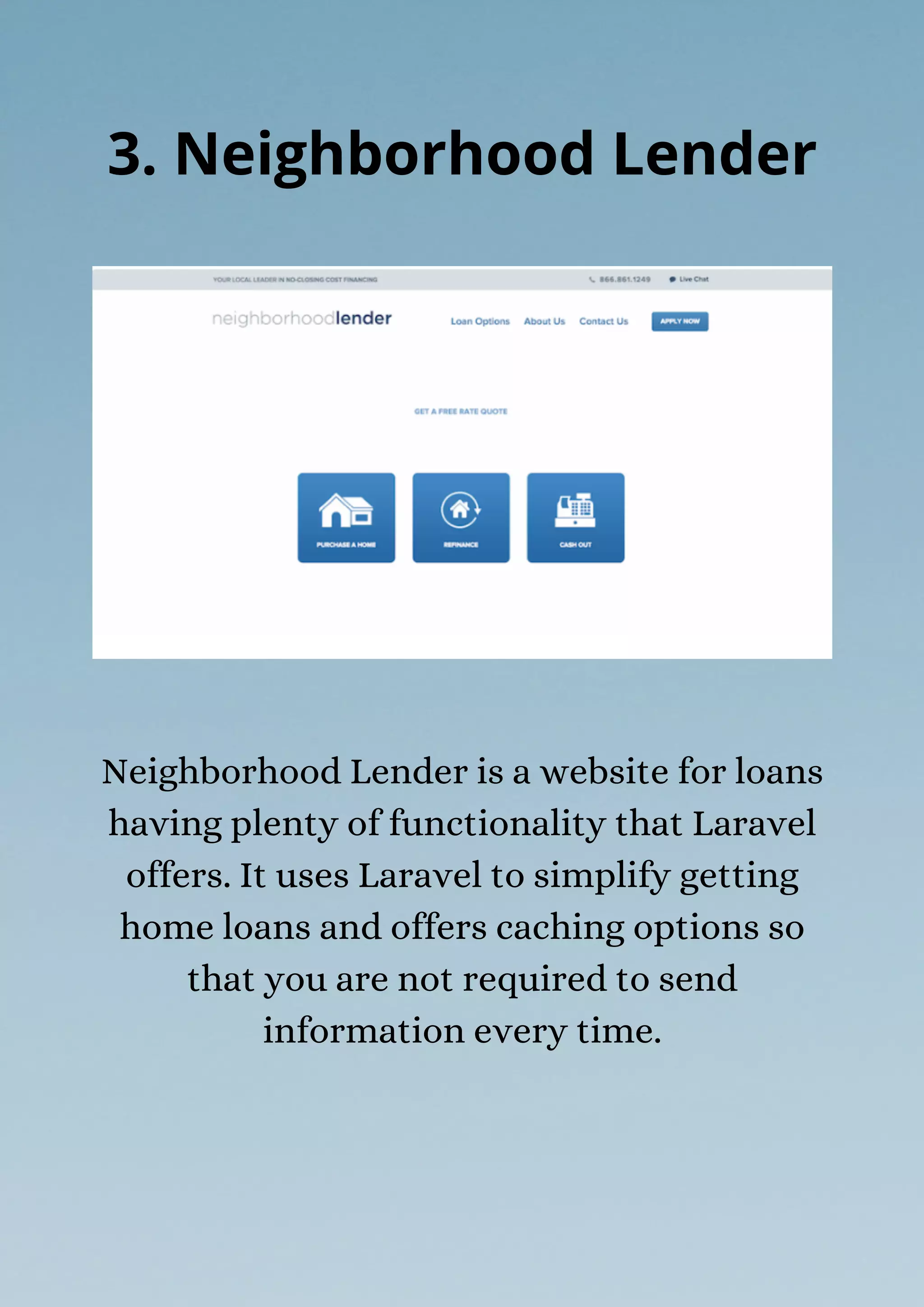 Neighborhood Lender is a website for loans
having plenty of functionality that Laravel
offers. It uses Laravel to simplify getting
home loans and offers caching options so
that you are not required to send
information every time.
3. Neighborhood Lender
 