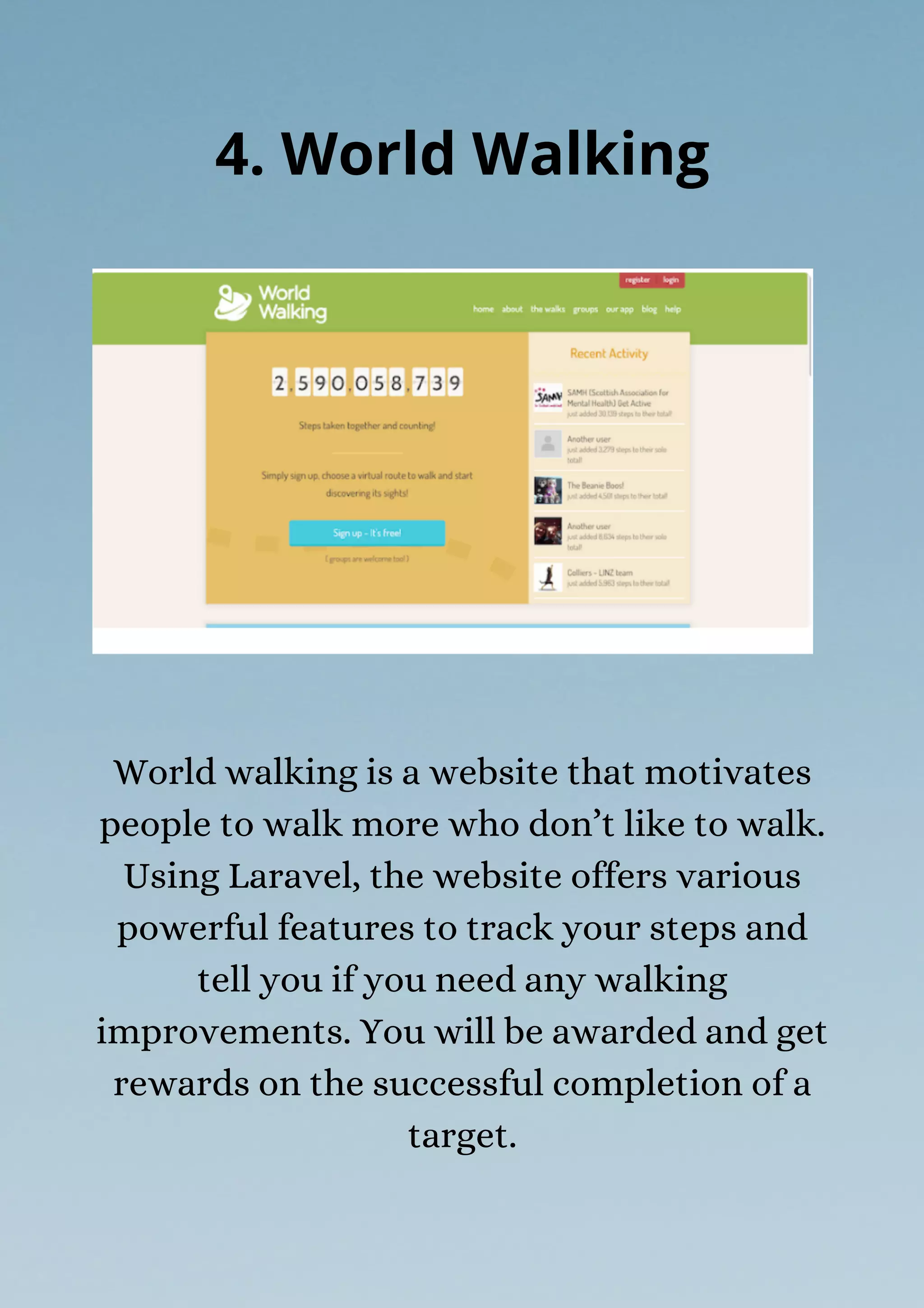 World walking is a website that motivates
people to walk more who don’t like to walk.
Using Laravel, the website offers various
powerful features to track your steps and
tell you if you need any walking
improvements. You will be awarded and get
rewards on the successful completion of a
target.
4. World Walking
 