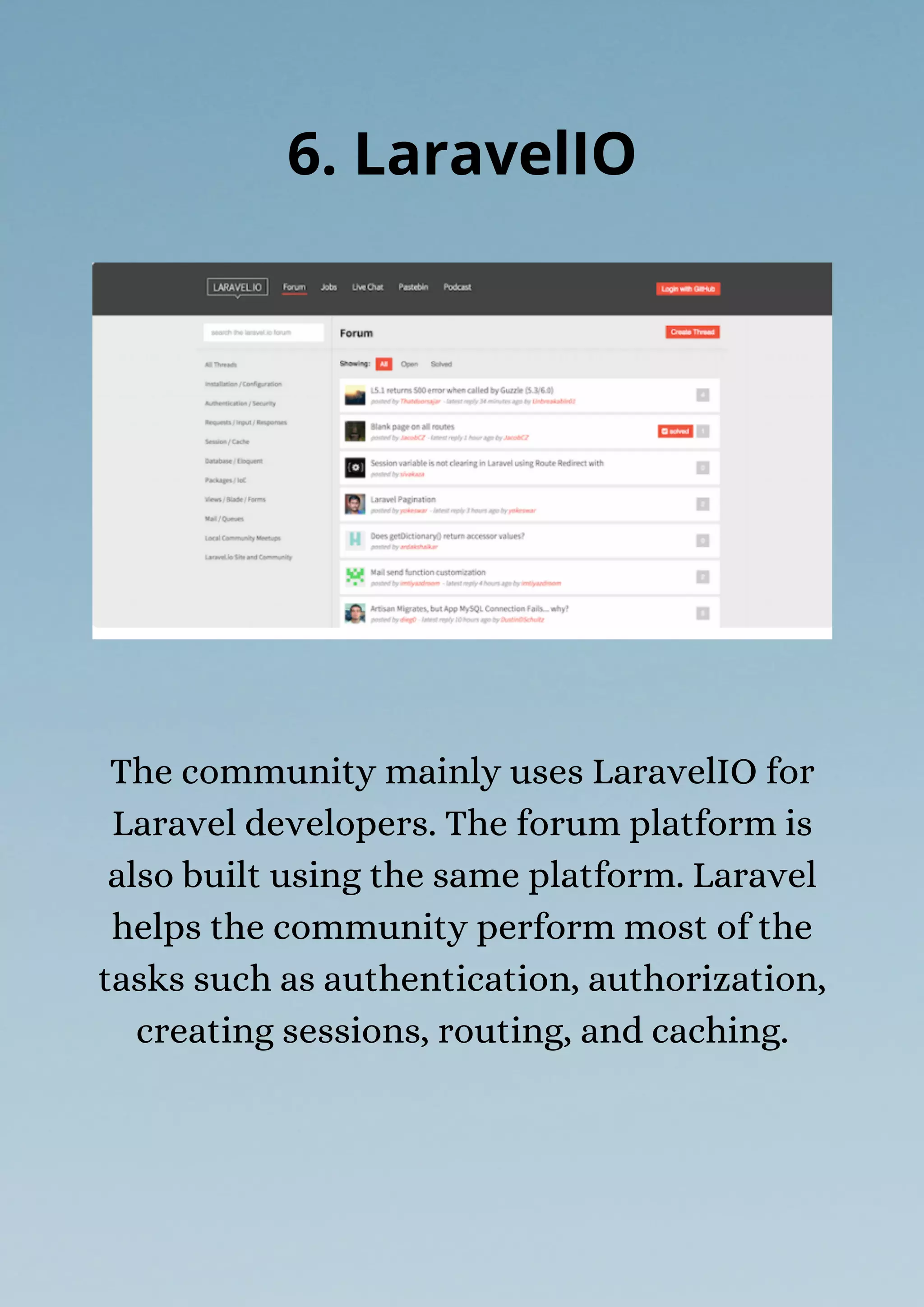The community mainly uses LaravelIO for
Laravel developers. The forum platform is
also built using the same platform. Laravel
helps the community perform most of the
tasks such as authentication, authorization,
creating sessions, routing, and caching.
6. LaravelIO
 