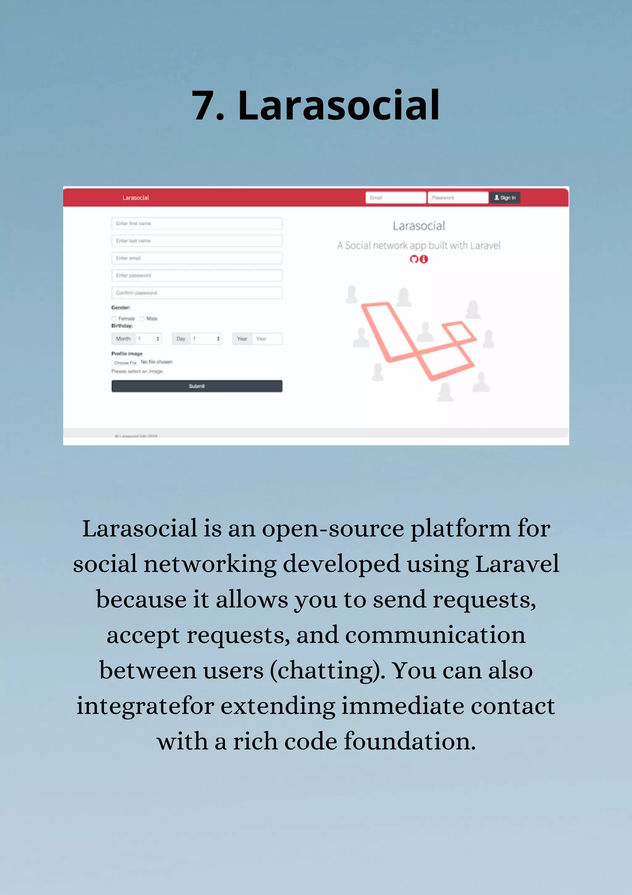 Larasocial is an open-source platform for
social networking developed using Laravel
because it allows you to send requests,
accept requests, and communication
between users (chatting). You can also
integratefor extending immediate contact
with a rich code foundation.
7. Larasocial
 