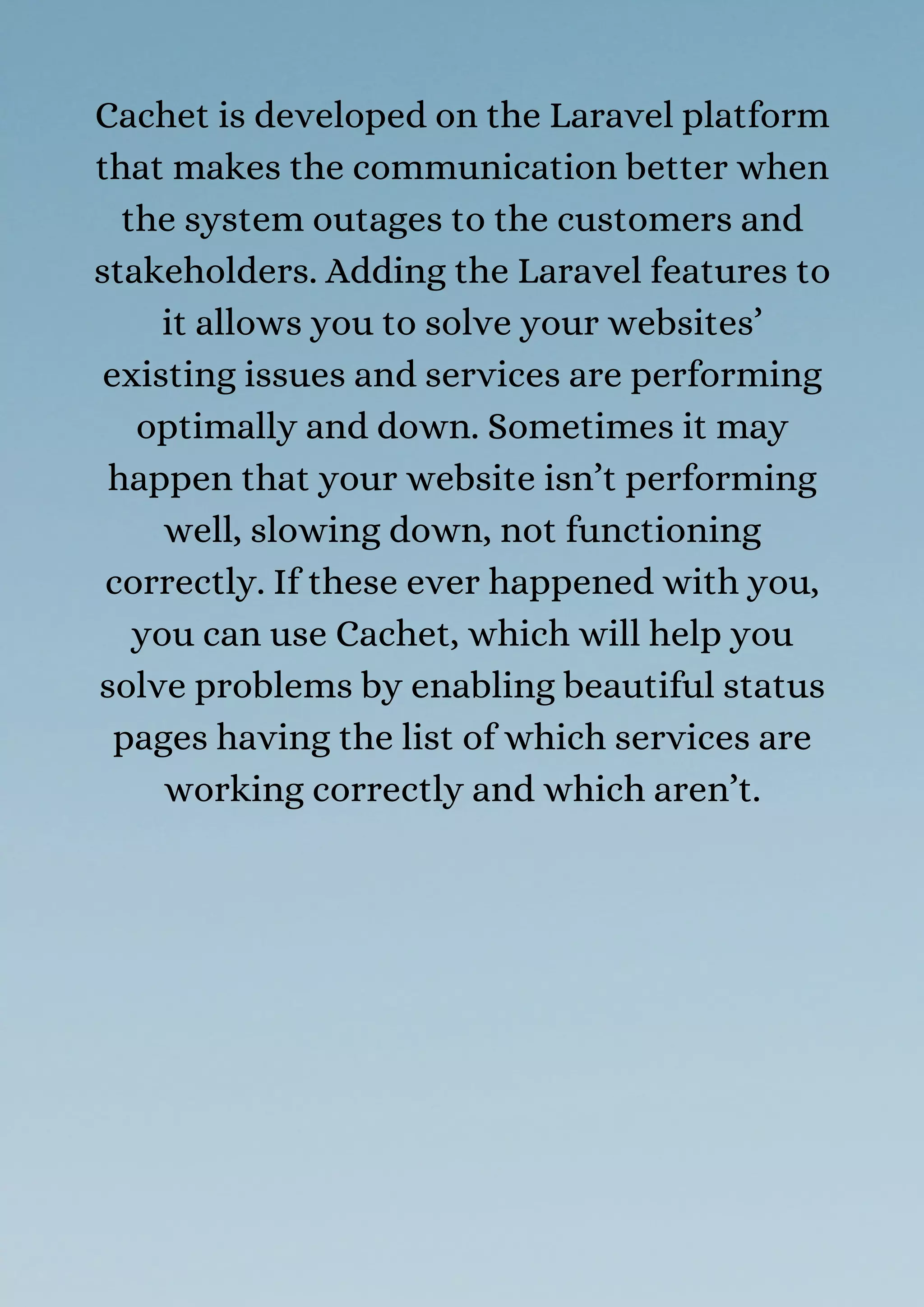 Cachet is developed on the Laravel platform
that makes the communication better when
the system outages to the customers and
stakeholders. Adding the Laravel features to
it allows you to solve your websites’
existing issues and services are performing
optimally and down. Sometimes it may
happen that your website isn’t performing
well, slowing down, not functioning
correctly. If these ever happened with you,
you can use Cachet, which will help you
solve problems by enabling beautiful status
pages having the list of which services are
working correctly and which aren’t.
 