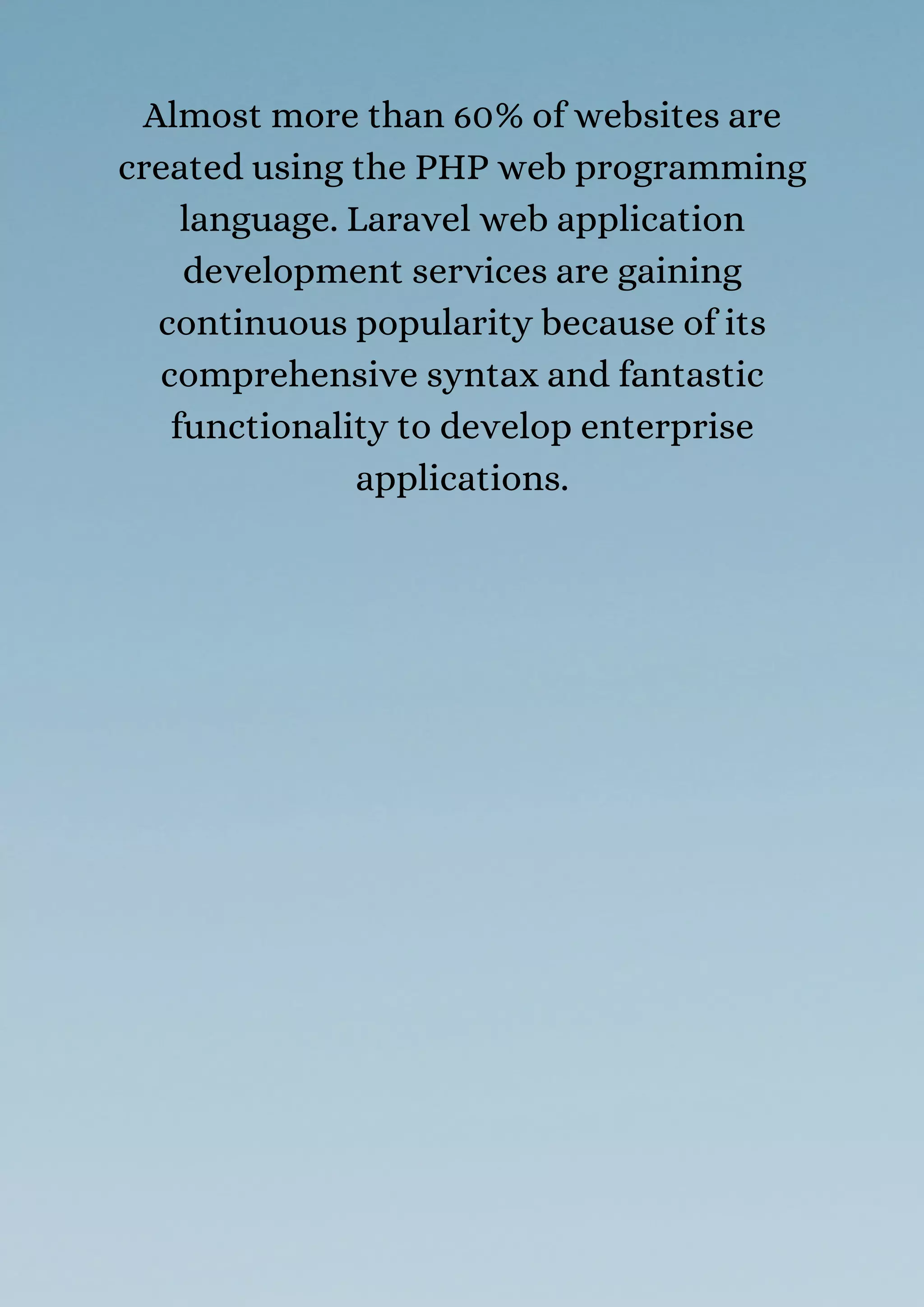 Almost more than 60% of websites are
created using the PHP web programming
language. Laravel web application
development services are gaining
continuous popularity because of its
comprehensive syntax and fantastic
functionality to develop enterprise
applications.
 