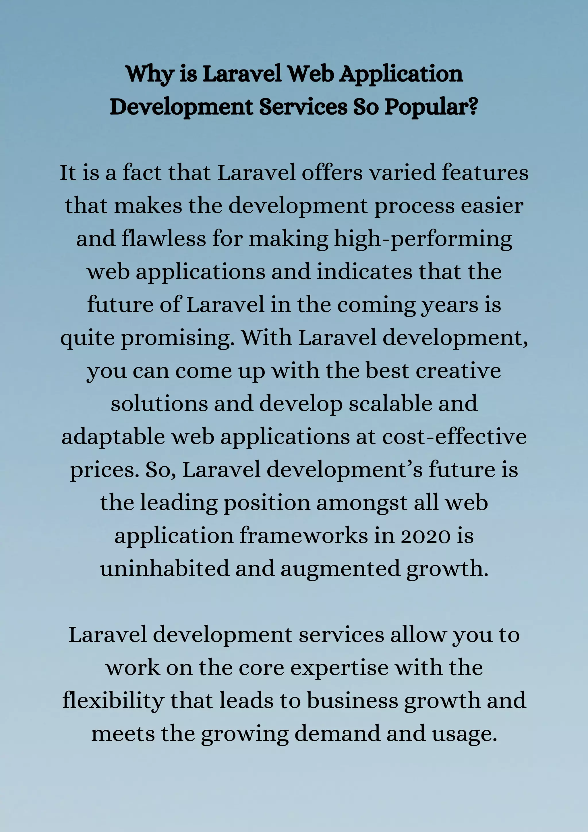 Why is Laravel Web Application
Development Services So Popular?
It is a fact that Laravel offers varied features
that makes the development process easier
and flawless for making high-performing
web applications and indicates that the
future of Laravel in the coming years is
quite promising. With Laravel development,
you can come up with the best creative
solutions and develop scalable and
adaptable web applications at cost-effective
prices. So, Laravel development’s future is
the leading position amongst all web
application frameworks in 2020 is
uninhabited and augmented growth.
Laravel development services allow you to
work on the core expertise with the
flexibility that leads to business growth and
meets the growing demand and usage.
 