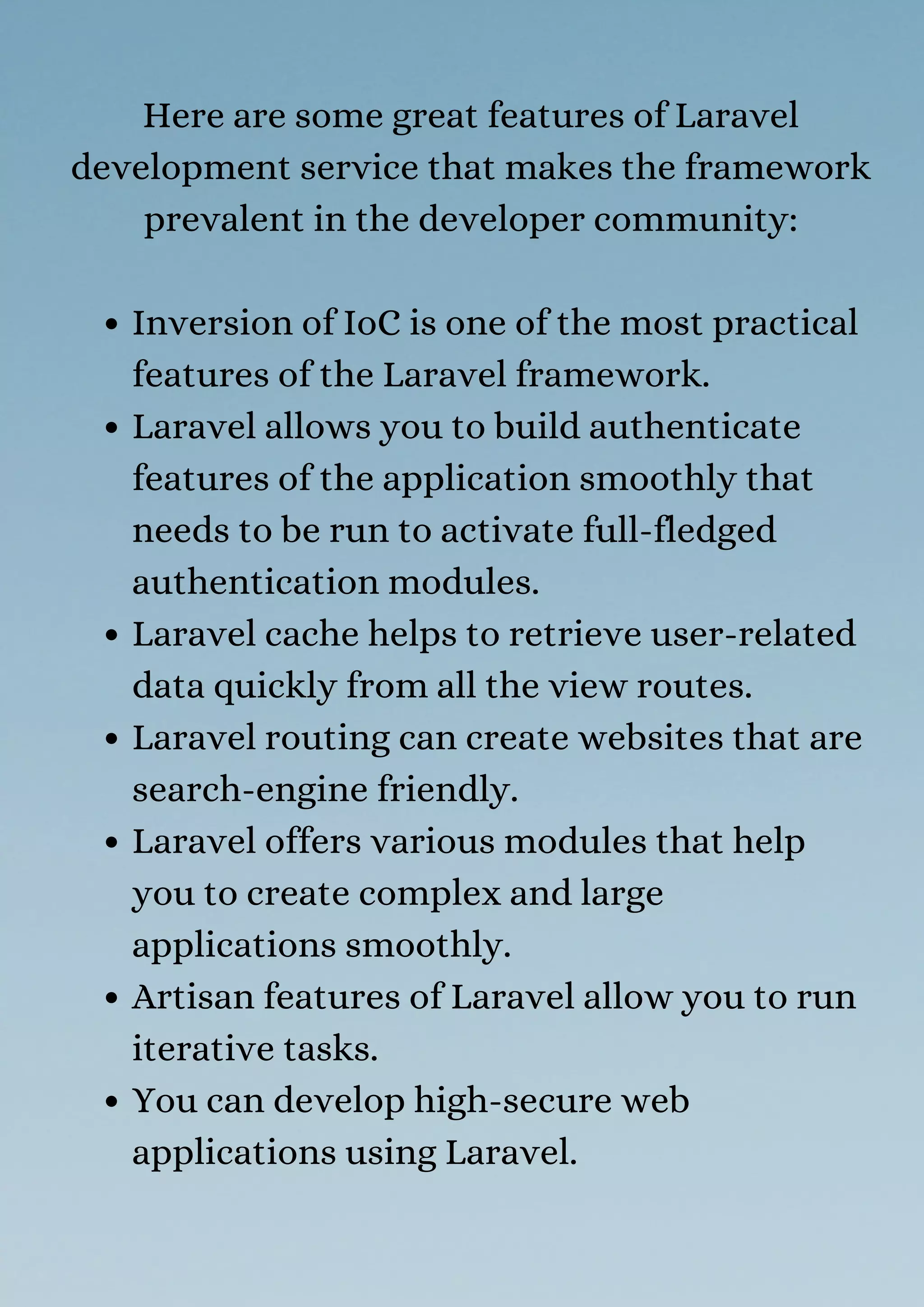 Inversion of IoC is one of the most practical
features of the Laravel framework.
Laravel allows you to build authenticate
features of the application smoothly that
needs to be run to activate full-fledged
authentication modules.
Laravel cache helps to retrieve user-related
data quickly from all the view routes.
Laravel routing can create websites that are
search-engine friendly.
Laravel offers various modules that help
you to create complex and large
applications smoothly.
Artisan features of Laravel allow you to run
iterative tasks.
You can develop high-secure web
applications using Laravel.
Here are some great features of Laravel
development service that makes the framework
prevalent in the developer community:
 