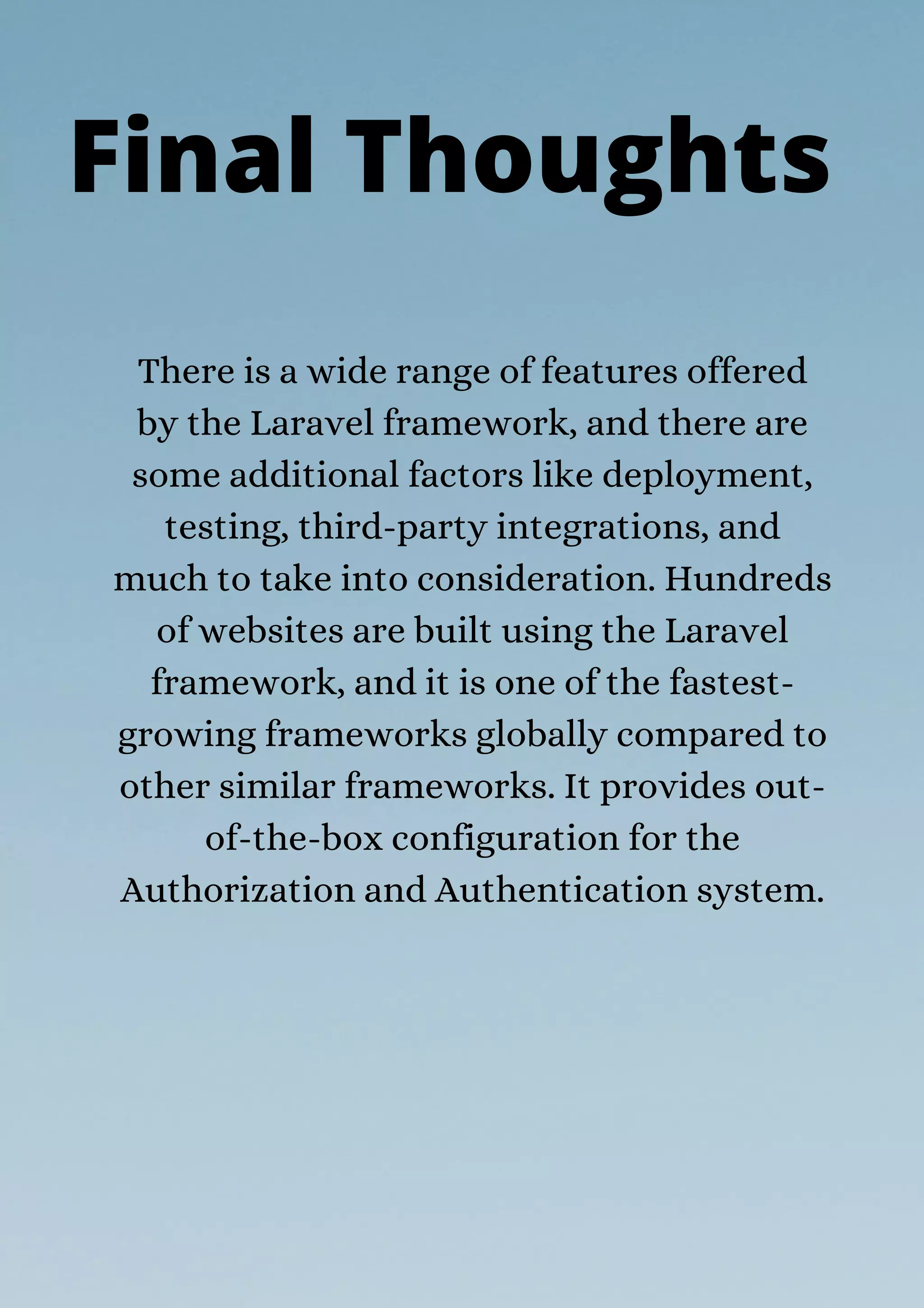 There is a wide range of features offered
by the Laravel framework, and there are
some additional factors like deployment,
testing, third-party integrations, and
much to take into consideration. Hundreds
of websites are built using the Laravel
framework, and it is one of the fastest-
growing frameworks globally compared to
other similar frameworks. It provides out-
of-the-box configuration for the
Authorization and Authentication system.
Final Thoughts
 