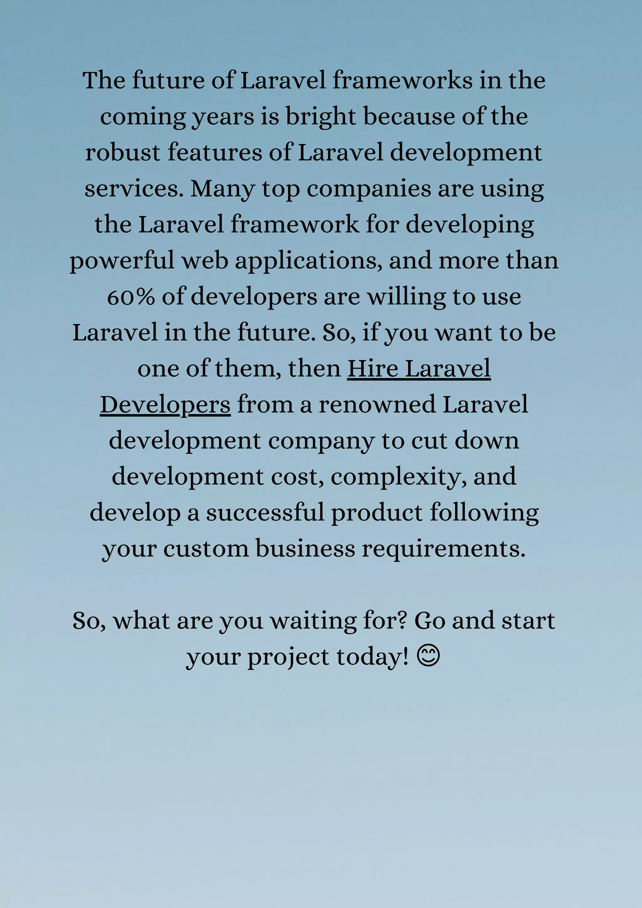 The future of Laravel frameworks in the
coming years is bright because of the
robust features of Laravel development
services. Many top companies are using
the Laravel framework for developing
powerful web applications, and more than
60% of developers are willing to use
Laravel in the future. So, if you want to be
one of them, then Hire Laravel
Developers from a renowned Laravel
development company to cut down
development cost, complexity, and
develop a successful product following
your custom business requirements.
So, what are you waiting for? Go and start
your project today! 😊
 