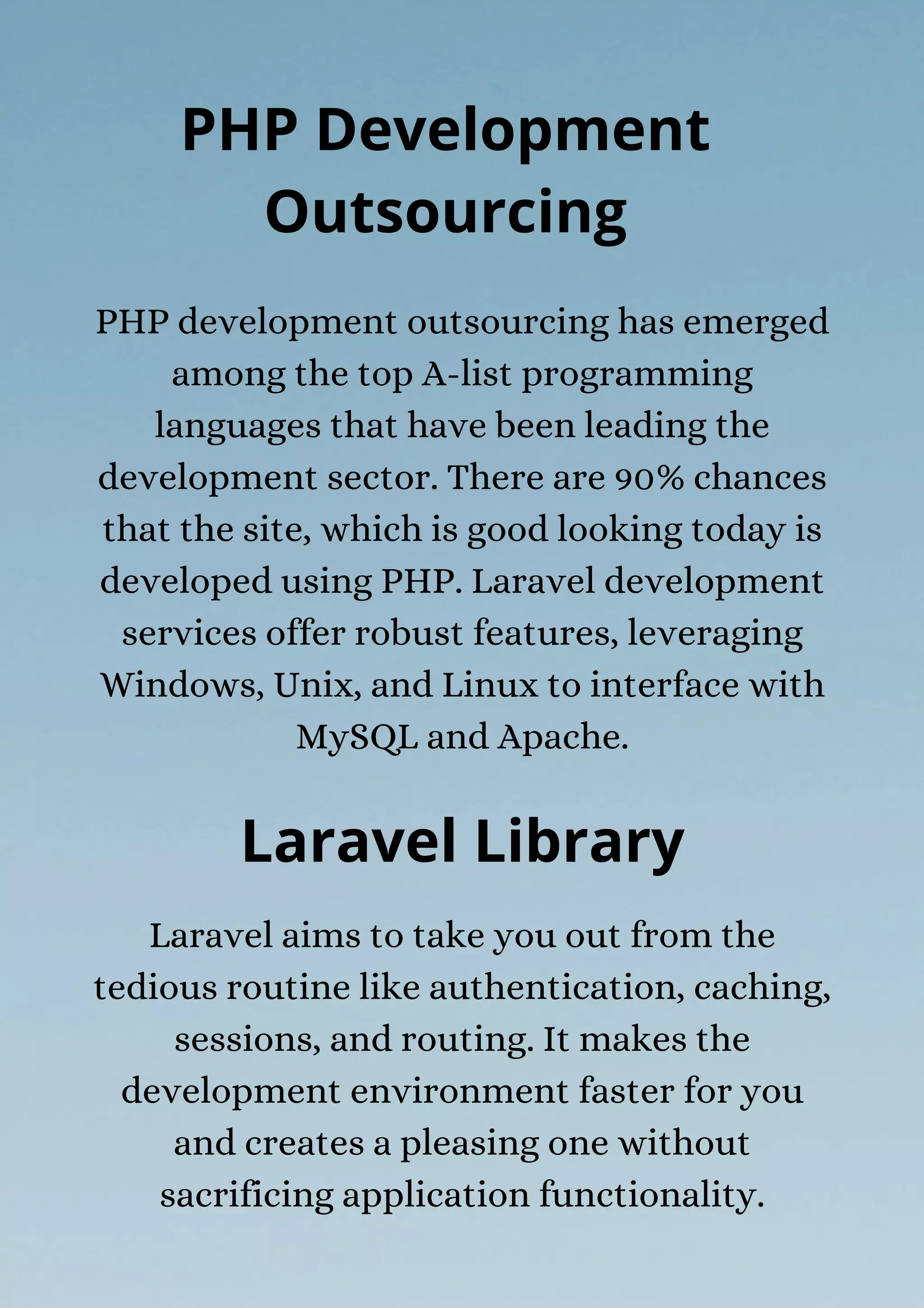 Laravel aims to take you out from the
tedious routine like authentication, caching,
sessions, and routing. It makes the
development environment faster for you
and creates a pleasing one without
sacrificing application functionality.
PHP Development
Outsourcing
PHP development outsourcing has emerged
among the top A-list programming
languages that have been leading the
development sector. There are 90% chances
that the site, which is good looking today is
developed using PHP. Laravel development
services offer robust features, leveraging
Windows, Unix, and Linux to interface with
MySQL and Apache.
Laravel Library
 