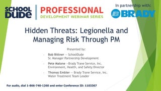 Hidden Threats: Legionella and
Managing Risk Through PM
Presented by:
• Bob Bittner — SchoolDude
Sr. Manager Partnership Development
• Pete Malone —Brady Trane Service, Inc.
Environment, Health, and Safety Director
• Thomas Embler — Brady Trane Service, Inc.
Water Treatment Team Leader
In partnership with:
For audio, dial 1-866-740-1260 and enter Conference ID: 1103367
 