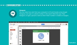 Hangouts 
You can make free calls from your computer to US and Canada using Google 
Hangouts. Just type in a phone number in the search field that says "New 
Hangout", or type a person's name to find if their number is visible on Google+. 
RealtimeBoard 
ccoommmmuunniiccaattiioonn 
 