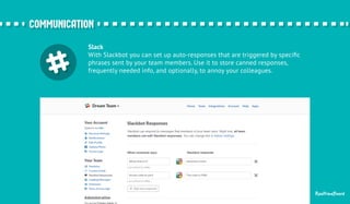 ccoommmmuunniiccaattiioonn 
Slack 
With Slackbot you can set up auto-responses that are triggered by specific 
phrases sent by your team members. Use it to store canned responses, 
frequently needed info, and optionally, to annoy your colleagues. 
RealtimeBoard 
 