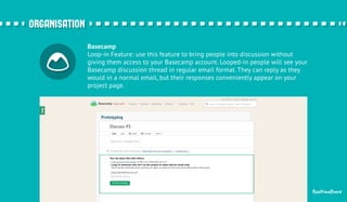 Basecamp 
Loop-in Feature: use this feature to bring people into discussion without 
giving them access to your Basecamp account. Looped-in people will see your 
Basecamp discussion thread in regular email format. They can reply as they 
would in a normal email, but their responses conveniently appear on your 
project page. 
RealtimeBoard 
oorrggaanniissaattiioonn 
 