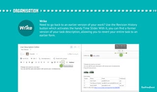 RealtimeBoard 
Wrike 
Need to go back to an earlier version of your work? Use the Revision History 
button which activates the handy Time Slider. With it, you can find a former 
version of your task description, allowing you to revert your entire task to an 
earlier form. 
oorrggaanniissaattiioonn 
 
