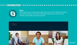 ccoommmmuunniiccaattiioonn 
Skype 
With Skype you can make group video calls with up to 10 people (including 
yourself), anywhere in the world. Although mobile device users cannot 
initiate a group video call, they can join it. 
RealtimeBoard 
 