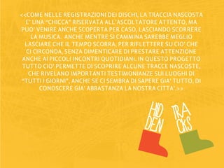 <<COME NELLE REGISTRAZIONI DEI DISCHI, LA TRACCIA NASCOSTA
  E’ UNA “CHICCA” RISERVATA ALL’ASCOLTATORE ATTENTO, MA
PUO’ VENIRE ANCHE SCOPERTA PER CASO, LASCIANDO SCORRERE
    LA MUSICA. ANCHE MENTRE SI CAMMINA SAREBBE MEGLIO
  LASCIARE CHE IL TEMPO SCORRA, PER RIFLETTERE SU CIO’ CHE
  CI CIRCONDA, SENZA DIMENTICARE DI PRESTARE ATTENZIONE
 ANCHE AI PICCOLI INCONTRI QUOTIDIANI. IN QUESTO PROGETTO
 TUTTO CIO’ PERMETTE DI SCOPRIRE ALCUNE TRACCE NASCOSTE,
   CHE RIVELANO IMPORTANTI TESTIMONIANZE SUI LUOGHI DI
 “TUTTI I GIORNI”, ANCHE SE CI SEMBRA DI SAPERE GIA’ TUTTO, DI
       CONOSCERE GIA’ ABBASTANZA LA NOSTRA CITTA’.>>


                                           HID tra
                                          DEN cks
 