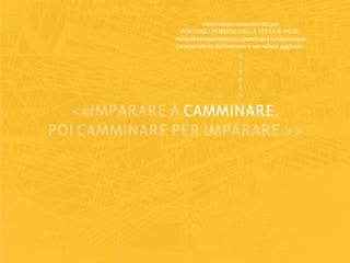 viene intesa come attività per
                 PORTARE I PENSIERI DALLA TESTA AI PIEDI:
              richiede tempo e lentezza, queste due fondamentali
              caratteristiche definiscono il suo valore aggiunto.




   <<IMPARARE A CAMMINARE
                CAMMINARE,
POI CAMMINARE PER IMPARARE.>>
 