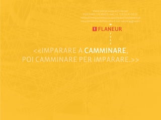 viene intesa come attività per
                 PORTARE I PENSIERI DALLA TESTA AI PIEDI:
              richiede tempo e lentezza, queste due fondamentali
              caratteristiche definiscono il suo valore aggiunto.

                         1   FLANEUR


   <<IMPARARE A CAMMINARE
                CAMMINARE,
POI CAMMINARE PER IMPARARE.>>
 