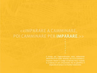 <<IMPARARE A CAMMINARE,
POI CAMMINARE PER IMPARARE
                  IMPARARE.>>



             il tempo per l’apprendimento viene solitamente
             IDENTIFICATO COME NOIOSO ED ISTITUZIONALE:
             imparare mentre si svolge un’attività fisica richiede
             la presenza di una componente che ne giustifica il
                  dispendio di tempo e ne facilita l’attenzione.
 