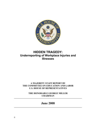 HIDDEN TRAGEDY:
    Underreporting of Workplace Injuries and
                   Illnesses




           A MAJORITY STAFF REPORT BY
     THE COMMITTEE ON EDUCATION AND LABOR
          U.S. HOUSE OF REPRESENTATIVES

         THE HONORABLE GEORGE MILLER
                  CHAIRMAN


                   June 2008



0
 