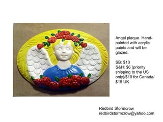 Redbird Stormcrow
redbirdstormcrow@yahoo.com
Angel plaque. Hand-
painted with acrylic
paints and will be
glazed.
SB: $10
S&H: $6 (priority
shipping to the US
only)/$10 for Canada/
$15 UK
 