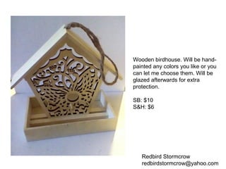 Redbird Stormcrow
redbirdstormcrow@yahoo.com
Wooden birdhouse. Will be hand-
painted any colors you like or you
can let me choose them. Will be
glazed afterwards for extra
protection.
SB: $10
S&H: $6
 