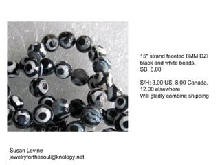 Susan Levine
jewelryforthesoul@knology.net
15" strand faceted 8MM DZI
black and white beads.
SB: 6.00
S/H: 3.00 US, 8.00 Canada,
12.00 elsewhere
Will gladly combine shipping
 