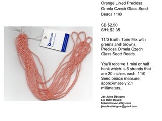 Orange Lined Preciosa
Ornela Czech Glass Seed
Beads 11/0
SB $2.50
S/H: $2.35
11/0 Earth Tone Mix with
greens and browns.
Preciosa Ornela Czech
Glass Seed Beads.
You'll receive 1 mini or half
hank which is 6 strands that
are 20 inches each. 11/0
Seed beads measure
approximately 2.1
millimeters.
Jae Jules Designs
Lip Balm Havoc
lipbalmhavoc.etsy.com
jaejulesdesigns@gmail.com
 
