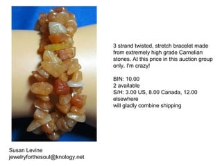 Susan Levine
jewelryforthesoul@knology.net
3 strand twisted, stretch bracelet made
from extremely high grade Carnelian
stones. At this price in this auction group
only. I'm crazy!
BIN: 10.00
2 available
S/H: 3.00 US, 8.00 Canada, 12.00
elsewhere
will gladly combine shipping
 