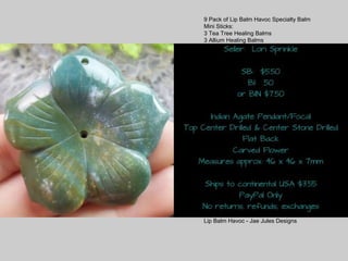 9 Pack of Lip Balm Havoc Specialty Balm
Mini Sticks:
3 Tea Tree Healing Balms
3 Allium Healing Balms
3 Comfort Balms
SB: $18.00
S/H: $2.50
OR $2 each
*Tea Tree Healing Balm is a soothing
balm for the skin. Helps soothes itching,
dry skin, bug bites.
Customers have reported good results
when used on eczema, sunburn and
burns.
*Allium Healing Balm for scarred skin.
Will help fade the appearance of scars,
soothe the skin. Some customers have
reported good results on acne and
psoriasis.
*Comfort Balm for pain. I created this
balm to help with aches from exercise
and stiffness of muscles and for
headache pain. Customers have reported
good results on pain of toothache when
applied to the jaw (outside), arthritis and
back pain.
External use only. Does not replace
medical care. Use common sense when
using any product. Thank you!
Lip Balm Havoc - Jae Jules Designs
 