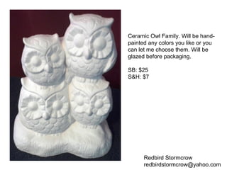 Redbird Stormcrow
redbirdstormcrow@yahoo.com
Ceramic Owl Family. Will be hand-
painted any colors you like or you
can let me choose them. Will be
glazed before packaging.
SB: $25
S&H: $7
 
