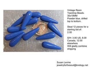 Susan Levine
jewelryforthesoul@knology.net
Vintage Resin
Teardrop Beads.
30x10MM
Powder blue, drilled
top to bottom.
Steal 12 pieces for a
starting bid of:
2.00
S/H: 3.00 US, 8.00
Canada, 12.00
elsewhere
Will gladly combine
shipping
 