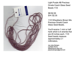 Light Purple AB Preciosa
Ornela Czech Glass Seed
Beads 11/0
SB $2.50
S/H: $2.35
11/0 Wheatberry Brown Mix
Preciosa Ornela Czech
Glass Seed Beads.
You'll receive 1 mini or half
hank which is 6 strands that
are 20 inches each. 11/0
Seed beads measure
approximately 2.1
millimeters.
Jae Jules Designs
Lip Balm Havoc
lipbalmhavoc.etsy.com
jaejulesdesigns@gmail.com
 