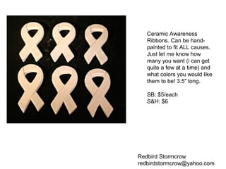 Redbird Stormcrow
redbirdstormcrow@yahoo.com
Ceramic Awareness
Ribbons. Can be hand-
painted to fit ALL causes.
Just let me know how
many you want (i can get
quite a few at a time) and
what colors you would like
them to be! 3.5" long.
SB: $5/each
S&H: $6
 
