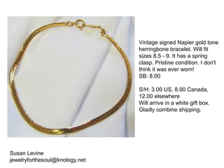 Susan Levine
jewelryforthesoul@knology.net
Vintage signed Napier gold tone
herringbone bracelet. Will fit
sizes 8.5 - 9. It has a spring
clasp. Pristine condition. I don't
think it was ever worn!
SB: 8.00
S/H: 3.00 US, 8.00 Canada,
12.00 elsewhere
Will arrive in a white gift box.
Gladly combine shipping.
 