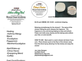 Helpful Havoc Effervescent Relaxing Shower Aromatherapy
$2.25 each BMGM, S/H: $3.00 - combined shipping.
Relaxing aromatherapy for the shower!! The spray of the
shower hitting the puck releases the fragrance. The
fragrance is nice and strong helping to relax and refresh.
Fizzes and melts away cleanly and the baking soda softens
your feet, an extra benefit.
HOW TO USE: Best used in a warm shower (sit down if you
can). Place shower puck on the floor of the shower away
from the direct spray allowing it to fizz slowly and enjoy the
aroma!
Jae Jules Designs
Lip Balm Havoc
lipbalmhavoc.etsy.com
jaejulesdesigns@gmail.com
Healing:
-Asthma-Allergy
Blend
-Eucalyptus-
Peppermint
-Menthol-Eucalyptus
Alert/Wake-up:
-Citrus Havoc
-Energizing Blend
-Coffee
 