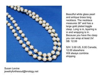 Susan Levine
jewelryforthesoul@knology.net
Beautiful white glass pearl
and antique brass long
necklace. The necklace
measures 36" and has a
large gold plated toggle
clasp. Long is in, layering is
in and wrapping is in.
Because you have the clasp
you can wrap at least 2x!
SB: 12.00
S/H: 3.00 US, 8.00 Canada,
12.00 elsewhere
Will always combine
shipping
 