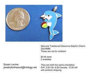 Susan Levine
jewelryforthesoul@knology.net
Genuine Traditional Cloisonne Dolphin Charm.
20x34MM
These are not for children!
$3.50 each
2 available
They are both the same orientation
S/H: 3.00 US, 8.00 Canada, 12.00 UK
will combine shipping
 