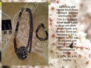 Dark Gray and
Marble Silver Rose
Necklace, Bracelet
and Earring Set
This is a Antiqued
Silver Metal based
Rose with Dark
Glass Pearls, and
Marbled Stone set.
Necklace is 21” L,
bracelet is 7 ¾” can
be adjusted, and
Drop Earrings to
match. Nice Set.
Handmade by
Tammy
$ 25.00 Sh. 4.00
PayPal
 