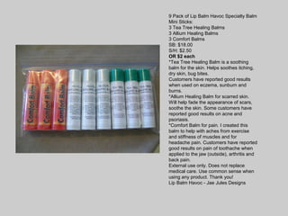 9 Pack of Lip Balm Havoc Specialty Balm
Mini Sticks:
3 Tea Tree Healing Balms
3 Allium Healing Balms
3 Comfort Balms
SB: $18.00
S/H: $2.50
OR $2 each
*Tea Tree Healing Balm is a soothing
balm for the skin. Helps soothes itching,
dry skin, bug bites.
Customers have reported good results
when used on eczema, sunburn and
burns.
*Allium Healing Balm for scarred skin.
Will help fade the appearance of scars,
soothe the skin. Some customers have
reported good results on acne and
psoriasis.
*Comfort Balm for pain. I created this
balm to help with aches from exercise
and stiffness of muscles and for
headache pain. Customers have reported
good results on pain of toothache when
applied to the jaw (outside), arthritis and
back pain.
External use only. Does not replace
medical care. Use common sense when
using any product. Thank you!
Lip Balm Havoc - Jae Jules Designs
 