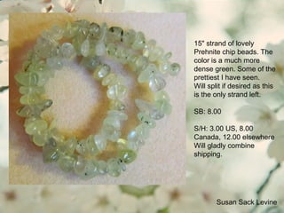 Susan Sack Levine
15" strand of lovely
Prehnite chip beads. The
color is a much more
dense green. Some of the
prettiest I have seen.
Will split if desired as this
is the only strand left.
SB: 8.00
S/H: 3.00 US, 8.00
Canada, 12.00 elsewhere
Will gladly combine
shipping.
 