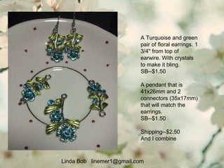 A Turquoise and green
pair of floral earrings. 1
3/4" from top of
earwire. With crystals
to make it bling.
SB--$1.50
A pendant that is
41x26mm and 2
connectors (35x17mm)
that will match the
earrings.
SB--$1.50
Shipping--$2.50
And I combine
Linda Bob linemer1@gmail.com
 