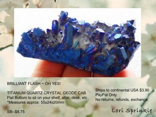 Lori Sprinkle
BRILLIANT FLASH ~ OH YES!
TITANIUM QUARTZ CRYSTAL GEODE CAB
Flat Bottom to sit on your shelf, altar, desk, etc
*Measures approx: 55x24x20mm
SB--$8.75
Ships to continental USA $3.90
PayPal Only
No returns, refunds, exchange
 