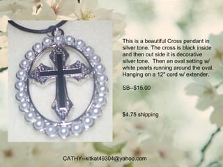 CATHY--kitkat49304@yahoo.com
This is a beautiful Cross pendant in
silver tone. The cross is black inside
and then out side it is decorative
silver tone. Then an oval setting w/
white pearls running around the oval.
Hanging on a 12" cord w/ extender.
SB--$15.00
$4.75 shipping
 