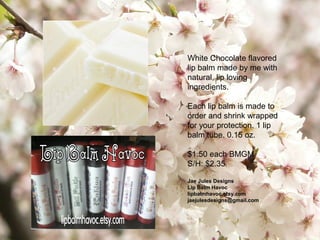White Chocolate flavored
lip balm made by me with
natural, lip loving
ingredients.
Each lip balm is made to
order and shrink wrapped
for your protection. 1 lip
balm tube. 0.15 oz.
$1.50 each BMGM
S/H: $2.35
Jae Jules Designs
Lip Balm Havoc
lipbalmhavoc.etsy.com
jaejulesdesigns@gmail.com
 