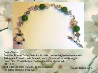 Celtic Charm
Beautiful Tibetan Silver Celtic knots drilled on the diagonal alternate with
AAA grade Emerald Jade faceted beads. Closes with a lovely toggle
clasp. Fits . 6" wrist but can be lengthened or shortened.
SB: 15.00
S/H: 3.00 US, 8.00 Canada, 12.00 elsewhere
will gladly combine shipping
Susan Sack Levine
 