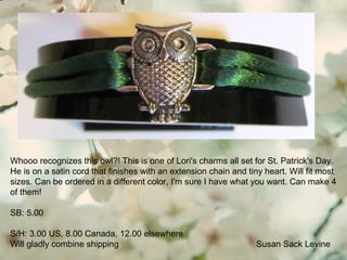 Susan Sack Levine
Whooo recognizes this owl?! This is one of Lori's charms all set for St. Patrick's Day.
He is on a satin cord that finishes with an extension chain and tiny heart. Will fit most
sizes. Can be ordered in a different color, I'm sure I have what you want. Can make 4
of them!
SB: 5.00
S/H: 3.00 US, 8.00 Canada, 12.00 elsewhere
Will gladly combine shipping
 