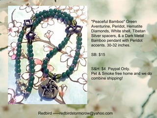 Redbird -----redbirdstormcrow@yahoo.com
"Peaceful Bamboo" Green
Aventurine, Peridot, Hematite
Diamonds, White shell, Tibetan
Silver spacers, & a Dark Metal
Bamboo pendant with Peridot
accents. 30-32 inches.
SB: $15
S&H: $4 Paypal Only.
Pet & Smoke free home and we do
combine shipping!
 
